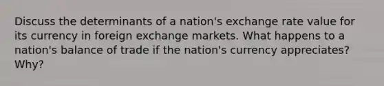 Discuss the determinants of a nation's exchange rate value for its currency in foreign exchange markets. What happens to a nation's balance of trade if the nation's currency appreciates? Why?