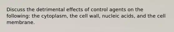 Discuss the detrimental effects of control agents on the following: the cytoplasm, the cell wall, nucleic acids, and the cell membrane.