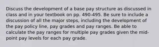 Discuss the development of a base pay structure as discussed in class and in your textbook on pp. 490-495. Be sure to include a discussion of all the major steps, including the development of the pay policy line, pay grades and pay ranges. Be able to calculate the pay ranges for multiple pay grades given the mid-point pay levels for each pay grade.