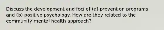 Discuss the development and foci of (a) prevention programs and (b) positive psychology. How are they related to the community mental health approach?