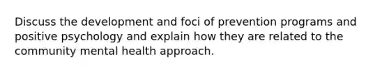 Discuss the development and foci of prevention programs and positive psychology and explain how they are related to the community mental health approach.