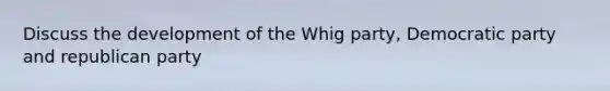 Discuss the development of the Whig party, Democratic party and republican party