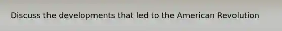 Discuss the developments that led to the American Revolution