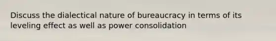 Discuss the dialectical nature of bureaucracy in terms of its leveling effect as well as power consolidation