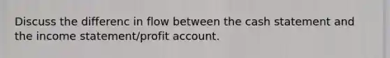 Discuss the differenc in flow between the cash statement and the income statement/profit account.