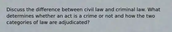 Discuss the difference between civil law and criminal law. What determines whether an act is a crime or not and how the two categories of law are adjudicated?