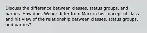 Discuss the difference between classes, status groups, and parties. How does Weber differ from Marx in his concept of class and his view of the relationship between classes, status groups, and parties?