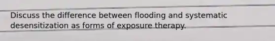 Discuss the difference between flooding and systematic desensitization as forms of exposure therapy.