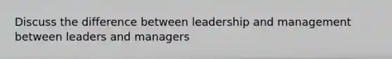 Discuss the difference between leadership and management between leaders and managers