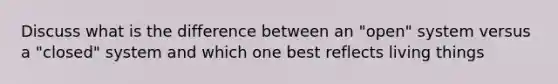 Discuss what is the difference between an "open" system versus a "closed" system and which one best reflects living things