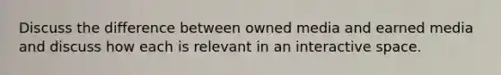 Discuss the difference between owned media and earned media and discuss how each is relevant in an interactive space.