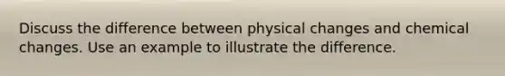 Discuss the difference between physical changes and chemical changes. Use an example to illustrate the difference.