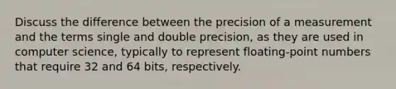 Discuss the difference between the precision of a measurement and the terms single and double precision, as they are used in computer science, typically to represent floating-point numbers that require 32 and 64 bits, respectively.