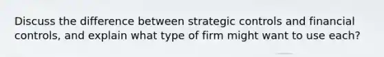 Discuss the difference between strategic controls and financial controls, and explain what type of firm might want to use each?