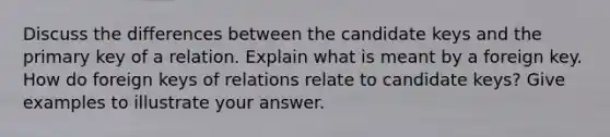 Discuss the differences between the candidate keys and the primary key of a relation. Explain what is meant by a foreign key. How do foreign keys of relations relate to candidate keys? Give examples to illustrate your answer.