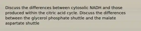 Discuss the differences between cytosolic NADH and those produced within the citric acid cycle. Discuss the differences between the glycerol phosphate shuttle and the malate aspartate shuttle