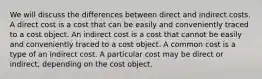 We will discuss the differences between direct and indirect costs. A direct cost is a cost that can be easily and conveniently traced to a cost object. An indirect cost is a cost that cannot be easily and conveniently traced to a cost object. A common cost is a type of an indirect cost. A particular cost may be direct or indirect, depending on the cost object.