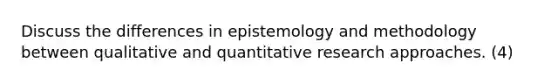 Discuss the differences in epistemology and methodology between qualitative and quantitative research approaches. (4)