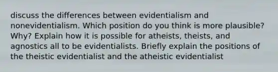 discuss the differences between evidentialism and nonevidentialism. Which position do you think is more plausible? Why? Explain how it is possible for atheists, theists, and agnostics all to be evidentialists. Briefly explain the positions of the theistic evidentialist and the atheistic evidentialist