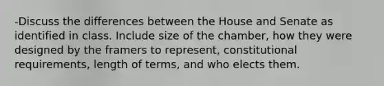 -Discuss the differences between the House and Senate as identified in class. Include size of the chamber, how they were designed by the framers to represent, constitutional requirements, length of terms, and who elects them.