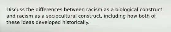 Discuss the differences between racism as a biological construct and racism as a sociocultural construct, including how both of these ideas developed historically.