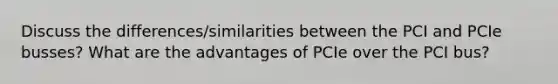 Discuss the differences/similarities between the PCI and PCIe busses? What are the advantages of PCIe over the PCI bus?