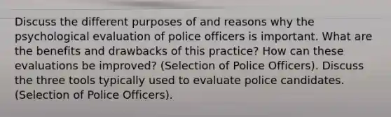 Discuss the different purposes of and reasons why the psychological evaluation of police officers is important. What are the benefits and drawbacks of this practice? How can these evaluations be improved? (Selection of Police Officers). Discuss the three tools typically used to evaluate police candidates. (Selection of Police Officers).