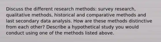 Discuss the different research methods: survey research, qualitative methods, historical and comparative methods and last secondary data analysis. How are these methods distinctive from each other? Describe a hypothetical study you would conduct using one of the methods listed above.