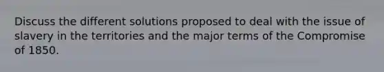 Discuss the different solutions proposed to deal with the issue of slavery in the territories and the major terms of the Compromise of 1850.