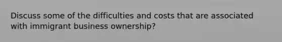 Discuss some of the difficulties and costs that are associated with immigrant business ownership?