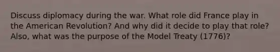 Discuss diplomacy during the war. What role did France play in the American Revolution? And why did it decide to play that role? Also, what was the purpose of the Model Treaty (1776)?