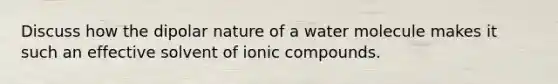 Discuss how the dipolar nature of a water molecule makes it such an effective solvent of ionic compounds.