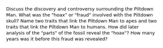 Discuss the discovery and controversy surrounding the Piltdown Man. What was the "hoax" or "fraud" involved with the Piltdown skull? Name two traits that link the Piltdown Man to apes and two traits that link the Piltdown Man to humans. How did later analysis of the "parts" of the fossil reveal the "hoax"? How many years was it before this fraud was revealed?