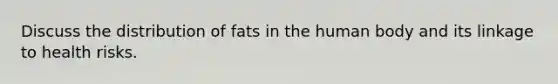 Discuss the distribution of fats in the human body and its linkage to health risks.