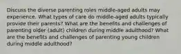 Discuss the diverse parenting roles middle-aged adults may experience. What types of care do middle-aged adults typically provide their parents? What are the benefits and challenges of parenting older (adult) children during middle adulthood? What are the benefits and challenges of parenting young children during middle adulthood?