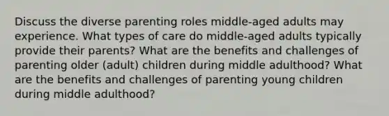 Discuss the diverse parenting roles middle-aged adults may experience. What types of care do middle-aged adults typically provide their parents? What are the benefits and challenges of parenting older (adult) children during middle adulthood? What are the benefits and challenges of parenting young children during middle adulthood?