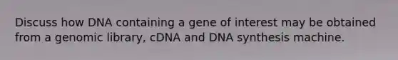 Discuss how DNA containing a gene of interest may be obtained from a genomic library, cDNA and DNA synthesis machine.