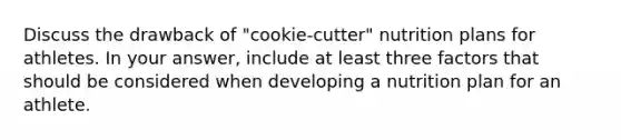 Discuss the drawback of "cookie-cutter" nutrition plans for athletes. In your answer, include at least three factors that should be considered when developing a nutrition plan for an athlete.