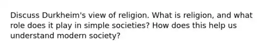 Discuss Durkheim's view of religion. What is religion, and what role does it play in simple societies? How does this help us understand modern society?