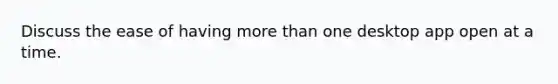 Discuss the ease of having more than one desktop app open at a time.