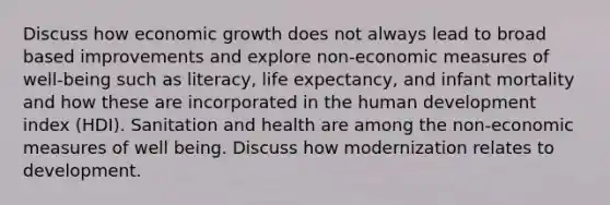 Discuss how economic growth does not always lead to broad based improvements and explore non-economic measures of well-being such as literacy, life expectancy, and infant mortality and how these are incorporated in the human development index (HDI). Sanitation and health are among the non-economic measures of well being. Discuss how modernization relates to development.