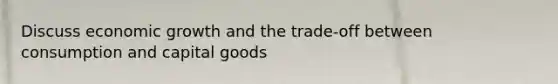 Discuss economic growth and the trade-off between consumption and capital goods