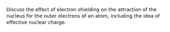 Discuss the effect of electron shielding on the attraction of the nucleus for the outer electrons of an atom, including the idea of effective nuclear charge.