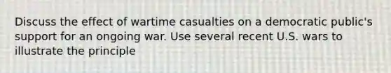 Discuss the effect of wartime casualties on a democratic public's support for an ongoing war. Use several recent U.S. wars to illustrate the principle