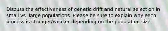 Discuss the effectiveness of genetic drift and natural selection in small vs. large populations. Please be sure to explain why each process is stronger/weaker depending on the population size.