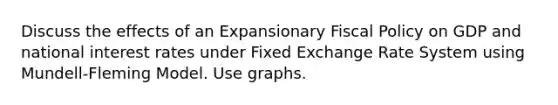 Discuss the effects of an Expansionary Fiscal Policy on GDP and national interest rates under Fixed Exchange Rate System using Mundell‐Fleming Model. Use graphs.