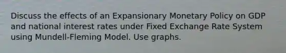 Discuss the effects of an Expansionary Monetary Policy on GDP and national interest rates under Fixed Exchange Rate System using Mundell‐Fleming Model. Use graphs.