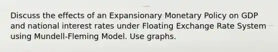 Discuss the effects of an Expansionary Monetary Policy on GDP and national interest rates under Floating Exchange Rate System using Mundell‐Fleming Model. Use graphs.