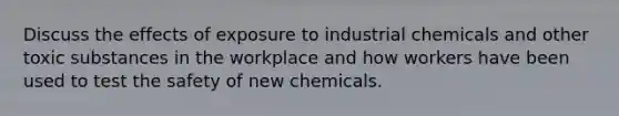 Discuss the effects of exposure to industrial chemicals and other toxic substances in the workplace and how workers have been used to test the safety of new chemicals.