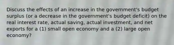 Discuss the effects of an increase in the government's budget surplus (or a decrease in the government's budget deficit) on the real interest rate, actual saving, actual investment, and net exports for a (1) small open economy and a (2) large open economy?